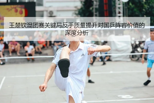 王楚钦混团赛关键局反手质量提升对国乒阵容价值的深度分析